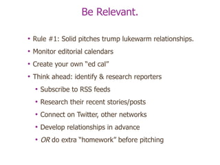 Be Relevant. Rule #1: Solid pitches trump lukewarm relationships. Monitor editorial calendars Create your own “ed cal” Think ahead: identify & research reporters Subscribe to RSS feeds Research their recent stories/posts Connect on Twitter, other networks Develop relationships in advance  OR  do extra “homework” before pitching 