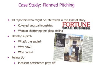 Case Study: Planned Pitching ID reporters who might be interested in this kind of story Covered unusual industries Women shattering the glass ceiling Develop a pitch What’s the angle? Why now? Who cares? Follow Up Pleasant persistence pays off 