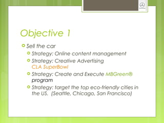 Objective 1
 Sell the car
 Strategy: Online content management
 Strategy: Creative Advertising
CLA SuperBowl
 Strategy: Create and Execute MBGreen®
program
 Strategy: target the top eco-friendly cities in
the US. (Seattle, Chicago, San Francisco)
 