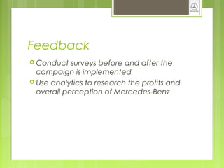 Feedback
 Conduct surveys before and after the
campaign is implemented
 Use analytics to research the profits and
overall perception of Mercedes-Benz
 