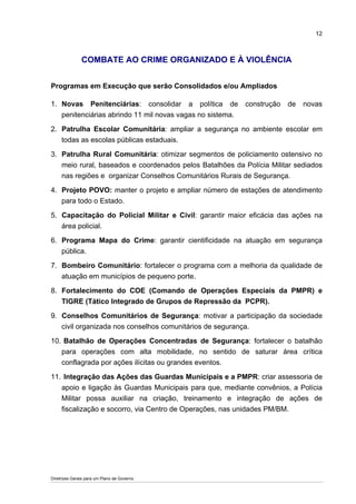 12



               COMBATE AO CRIME ORGANIZADO E À VIOLÊNCIA


Programas em Execução que serão Consolidados e/ou Ampliados

1. Novas Penitenciárias: consolidar a política de          construção   de   novas
   penitenciárias abrindo 11 mil novas vagas no sistema.

2. Patrulha Escolar Comunitária: ampliar a segurança no ambiente escolar em
   todas as escolas públicas estaduais.

3. Patrulha Rural Comunitária: otimizar segmentos de policiamento ostensivo no
   meio rural, baseados e coordenados pelos Batalhões da Polícia Militar sediados
   nas regiões e organizar Conselhos Comunitários Rurais de Segurança.

4. Projeto POVO: manter o projeto e ampliar número de estações de atendimento
   para todo o Estado.

5. Capacitação do Policial Militar e Civil: garantir maior eficácia das ações na
   área policial.

6. Programa Mapa do Crime: garantir cientificidade na atuação em segurança
   pública.

7. Bombeiro Comunitário: fortalecer o programa com a melhoria da qualidade de
   atuação em municípios de pequeno porte.

8. Fortalecimento do COE (Comando de Operações Especiais da PMPR) e
   TIGRE (Tático Integrado de Grupos de Repressão da PCPR).

9. Conselhos Comunitários de Segurança: motivar a participação da sociedade
   civil organizada nos conselhos comunitários de segurança.

10. Batalhão de Operações Concentradas de Segurança: fortalecer o batalhão
   para operações com alta mobilidade, no sentido de saturar área crítica
   conflagrada por ações ilícitas ou grandes eventos.

11. Integração das Ações das Guardas Municipais e a PMPR: criar assessoria de
   apoio e ligação às Guardas Municipais para que, mediante convênios, a Polícia
   Militar possa auxiliar na criação, treinamento e integração de ações de
   fiscalização e socorro, via Centro de Operações, nas unidades PM/BM.




Diretrizes Gerais para um Plano de Governo
 