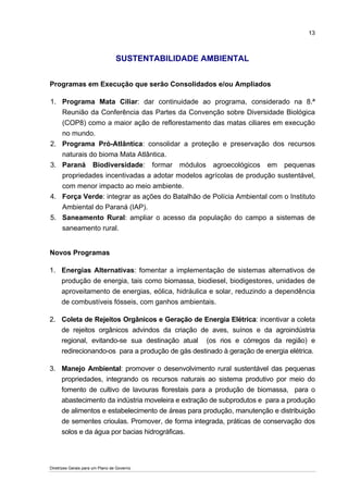13



                                  SUSTENTABILIDADE AMBIENTAL


Programas em Execução que serão Consolidados e/ou Ampliados

1. Programa Mata Ciliar: dar continuidade ao programa, considerado na 8.ª
   Reunião da Conferência das Partes da Convenção sobre Diversidade Biológica
   (COP8) como a maior ação de reflorestamento das matas ciliares em execução
   no mundo.
2. Programa Pró-Atlântica: consolidar a proteção e preservação dos recursos
   naturais do bioma Mata Atlântica.
3. Paraná Biodiversidade: formar módulos agroecológicos em pequenas
   propriedades incentivadas a adotar modelos agrícolas de produção sustentável,
   com menor impacto ao meio ambiente.
4. Força Verde: integrar as ações do Batalhão de Polícia Ambiental com o Instituto
   Ambiental do Paraná (IAP).
5. Saneamento Rural: ampliar o acesso da população do campo a sistemas de
   saneamento rural.


Novos Programas

1. Energias Alternativas: fomentar a implementação de sistemas alternativos de
   produção de energia, tais como biomassa, biodiesel, biodigestores, unidades de
   aproveitamento de energias, eólica, hidráulica e solar, reduzindo a dependência
   de combustíveis fósseis, com ganhos ambientais.

2. Coleta de Rejeitos Orgânicos e Geração de Energia Elétrica: incentivar a coleta
   de rejeitos orgânicos advindos da criação de aves, suínos e da agroindústria
   regional, evitando-se sua destinação atual (os rios e córregos da região) e
   redirecionando-os para a produção de gás destinado à geração de energia elétrica.

3. Manejo Ambiental: promover o desenvolvimento rural sustentável das pequenas
   propriedades, integrando os recursos naturais ao sistema produtivo por meio do
   fomento de cultivo de lavouras florestais para a produção de biomassa, para o
   abastecimento da indústria moveleira e extração de subprodutos e para a produção
   de alimentos e estabelecimento de áreas para produção, manutenção e distribuição
   de sementes crioulas. Promover, de forma integrada, práticas de conservação dos
   solos e da água por bacias hidrográficas.




Diretrizes Gerais para um Plano de Governo
 
