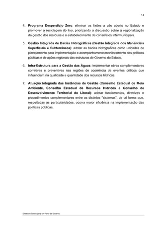 14



4. Programa Desperdício Zero: eliminar os lixões a céu aberto no Estado e
   promover a reciclagem do lixo, priorizando a discussão sobre a regionalização
   da gestão dos resíduos e o estabelecimento de consórcios intermunicipais.

5. Gestão Integrada de Bacias Hidrográficas (Gestão Integrada dos Mananciais
   Superficiais e Subterrâneos): adotar as bacias hidrográficas como unidades de
   planejamento para implementação e acompanhamento/monitoramento das políticas
   públicas e de ações regionais das estruturas de Governo do Estado.

6. Infra-Estrutura para a Gestão das Águas: implementar obras complementares
   corretivas e preventivas nas regiões de ocorrência de eventos críticos que
   influenciam na qualidade e quantidade dos recursos hídricos.

7. Atuação Integrada das Instâncias de Gestão (Conselho Estadual de Meio
   Ambiente, Conselho Estadual de Recursos Hídricos e Conselho de
   Desenvolvimento Territorial do Litoral): adotar fundamentos, diretrizes e
   procedimentos complementares entre os distintos "sistemas", de tal forma que,
   respeitadas as particularidades, ocorra maior eficiência na implementação das
   políticas públicas.




Diretrizes Gerais para um Plano de Governo
 