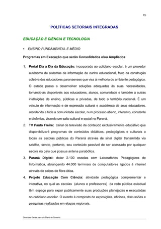 15



                              POLÍTICAS SETORIAIS INTEGRADAS


EDUCAÇÃO E CIÊNCIA E TECNOLOGIA

     ENSINO FUNDAMENTAL E MÉDIO

Programas em Execução que serão Consolidados e/ou Ampliados

1. Portal Dia a Dia da Educação: incorporado ao cotidiano escolar, é um provedor

      autônomo de sistemas de informação de cunho educacional, fruto da construção

      coletiva dos educadores paranaenses que visa à melhoria do ambiente pedagógico.

      O estado passa a desenvolver soluções adequadas às suas necessidades,

      tornando-as disponíveis aos educadores, alunos, comunidade e também a outras

      instituições de ensino, públicas e privadas, de todo o território nacional. É um

      veículo de informação e de expressão cultural e acadêmica de seus educadores,

      atendendo a toda a comunidade escolar, num processo aberto, interativo, constante

      e dinâmico, visando um salto cultural e social no Paraná.

2. TV Paulo Freire: canal de televisão de conteúdo exclusivamente educativo que

      disponibilizará programas de conteúdos didáticos, pedagógicos e culturais a

      todas as escolas públicas do Paraná através de sinal digital transmitido via

      satélite, sendo, portanto, seu conteúdo passível de ser acessado por qualquer

      escola no país que possua antena parabólica.

3. Paraná Digital: dotar 2.100 escolas com Laboratórios Pedagógicos de
      Informática, abrangendo 44.000 terminais de computadores ligados à internet

      através de cabos de fibra ótica.

4. Projeto Educação Com Ciência: atividade pedagógica complementar e

      interativa, no qual as escolas (alunos e professores) da rede pública estadual

      têm espaço para expor publicamente suas produções planejadas e executadas

      no cotidiano escolar. O evento é composto de exposições, oficinas, discussões e

      pesquisas realizadas em etapas regionais.



Diretrizes Gerais para um Plano de Governo
 