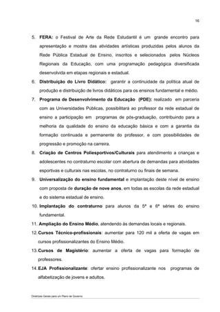 16



5. FERA: o Festival de Arte da Rede Estudantil é um grande encontro para

      apresentação e mostra das atividades artísticas produzidas pelos alunos da

      Rede Pública Estadual de Ensino, inscritos e selecionados pelos Núcleos

      Regionais da Educação, com uma programação pedagógica diversificada

      desenvolvida em etapas regionais e estadual.

6. Distribuição do Livro Didático: garantir a continuidade da política atual de

      produção e distribuição de livros didáticos para os ensinos fundamental e médio.

7. Programa de Desenvolvimento da Educação (PDE): realizado em parceria

      com as Universidades Públicas, possibilitará ao professor da rede estadual de

      ensino a participação em programas de pós-graduação, contribuindo para a

      melhoria da qualidade do ensino da educação básica e com a garantia da

      formação continuada e permanente do professor, e com possibilidades de

      progressão e promoção na carreira.

8. Criação de Centros Poliesportivos/Culturais para atendimento a crianças e

      adolescentes no contraturno escolar com abertura de demandas para atividades

      esportivas e culturais nas escolas, no contraturno ou finais de semana.

9. Universalização do ensino fundamental e implantação deste nível de ensino

      com proposta de duração de nove anos, em todas as escolas da rede estadual

      e do sistema estadual de ensino.

10. Implantação do contraturno para alunos da 5ª e 6ª séries do ensino

      fundamental.

11. Ampliação do Ensino Médio, atendendo às demandas locais e regionais.

12. Cursos Técnico-profissionais: aumentar para 120 mil a oferta de vagas em

     cursos profissionalizantes do Ensino Médio.

13. Cursos de Magistério: aumentar a oferta de vagas para formação de

     professores.

14. EJA Profissionalizante: ofertar ensino profissionalizante nos       programas de

     alfabetização de jovens e adultos.



Diretrizes Gerais para um Plano de Governo
 