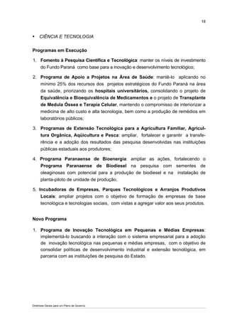 18



     CIÊNCIA E TECNOLOGIA


Programas em Execução

1. Fomento à Pesquisa Científica e Tecnológica: manter os níveis de investimento
   do Fundo Paraná como base para a inovação e desenvolvimento tecnológico;

2. Programa de Apoio a Projetos na Área de Saúde: mantê-lo aplicando no
   mínimo 25% dos recursos dos projetos estratégicos do Fundo Paraná na área
   da saúde, priorizando os hospitais universitários, consolidando o projeto de
   Equivalência e Bioequivalência de Medicamentos e o projeto de Transplante
   de Medula Óssea e Terapia Celular, mantendo o compromisso de interiorizar a
   medicina de alto custo e alta tecnologia, bem como a produção de remédios em
   laboratórios públicos;

3. Programas de Extensão Tecnológica para a Agricultura Familiar, Agricul-
      tura Orgânica, Aqüicultura e Pesca: ampliar, fortalecer e garantir a transfe-
      rência e a adoção dos resultados das pesquisa desenvolvidas nas instituições
      públicas estaduais aos produtores;

4. Programa Paranaense de Bioenergia: ampliar as ações, fortalecendo o
   Programa Paranaense de Biodiesel na pesquisa com sementes de
   oleaginosas com potencial para a produção de biodiesel e na instalação de
   planta-piloto de unidade de produção.

5. Incubadoras de Empresas, Parques Tecnológicos e Arranjos Produtivos
    Locais: ampliar projetos com o objetivo de formação de empresas de base
    tecnológica e tecnologias sociais, com vistas a agregar valor aos seus produtos.


Novo Programa

1. Programa de Inovação Tecnológica em Pequenas e Médias Empresas:
   implementá-lo buscando a interação com o sistema empresarial para a adoção
   de inovação tecnológica nas pequenas e médias empresas, com o objetivo de
   consolidar políticas de desenvolvimento industrial e extensão tecnológica, em
   parceria com as instituições de pesquisa do Estado.




Diretrizes Gerais para um Plano de Governo
 