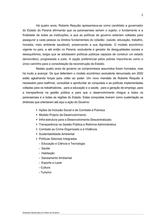 2



               Há quatro anos, Roberto Requião apresentava-se como candidato a governador
do Estado do Paraná afirmando que os paranaenses seriam o sujeito, o fundamento e a
finalidade de todas as instituições, e que as políticas de governo estariam voltadas para
assegurar a cada pessoa os direitos fundamentais do cidadão (saúde, educação, trabalho,
moradia, meio ambiente saudável), preservando a sua dignidade. O modelo econômico
vigente no país, e até então no Paraná, excludente e gerador de desigualdades sociais e
desequilíbrios, exigia que se adotassem políticas públicas capazes de construir um estado
democrático, progressista e justo. A opção preferencial pelos pobres impunha-se como o
único caminho para a consolidação da reconstrução do Estado.
               Nestes quatro anos de governo os compromissos assumidos foram honrados, mas
há muito a avançar. Os que defendem o modelo econômico excludente denunciado em 2002
estão aglutinando forças para voltar ao poder. Um novo mandato de Roberto Requião é
necessário para reafirmar, consolidar e aprofundar as conquistas e as políticas implementadas
voltadas para os trabalhadores, para a educação e a saúde, para a geração de emprego, para
a transparência na gestão pública e para que o desenvolvimento chegue a todos os
paranaenses e a todas as regiões do Estado. Estas conquistas tiveram como sustentação as
diretrizes que orientaram até aqui a ação do Governo:

                  Ações de Inclusão Social e de Combate à Pobreza
                  Modelo Próprio de Desenvolvimento
                  Infra-estrutura para o Desenvolvimento Descentralizado
                  Transparência na Gestão Pública e Reforma Administrativa
                  Combate ao Crime Organizado e à Violência
                  Sustentabilidade Ambiental
                  Políticas Setoriais Integradas
                  - Educação e Ciência e Tecnologia
                  - Saúde
                  - Habitação
                  - Saneamento Ambiental
                  - Esporte e Lazer
                  - Cultura
                  - Turismo




Diretrizes Gerais para um Plano de Governo
 