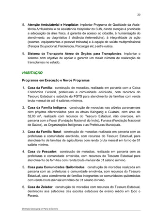 20


8. Atenção Ambulatorial e Hospitalar: implantar Programa de Qualidade da Assis-
   tência Ambulatorial e da Assistência Hospitalar do SUS, dando atenção à prioridade
   a adequação da área física, à garantia do acesso ao cidadão, à humanização do
   atendimento, ao diagnóstico à distância (telemedicina), à integralidade de ação
   (exames, equipamentos e pessoal treinado) e à equipe de saúde multiprofissional
   (Terapia Ocupacional, Fisioterapia, Psicologia etc.) entre outros.

9. Sistema de Transporte Aéreo de Órgãos para Transplantes: Implantar o
   sistema com objetivo de apoiar e garantir um maior número de realização de
   transplantes no estado.


HABITAÇÃO

Programas em Execução e Novos Programas

1. Casa da Família: construção de moradias, realizada em parceria com a Caixa
   Econômica Federal, prefeituras e comunidade envolvida, com recursos do
   Tesouro Estadual e subsídio do FGTS para atendimento de famílias com renda
   bruta mensal de até 4 salários mínimos.

2. Casa da Família Indígena: construção de moradias nas aldeias paranaenses
   com projetos diferenciados para as etnias Kaingang e Guarani, com área de
   52,00 m², realizada com recursos do Tesouro Estadual, não onerosos, em
   parceria com a Funai (Fundação Nacional do Índio), Funasa (Fundação Nacional
   de Saúde), as Organizações Índígenas e as Prefeituras Municipais.

3. Casa da Família Rural: construção de moradias realizada em parceria com as
   prefeituras e comunidade envolvida, com recursos do Tesouro Estadual, para
   atendimento de famílias de agricultores com renda bruta mensal em torno de 01
   salário mínimo.

4. Casa do Pescador: construção de moradias, realizada em parceria com as
   prefeituras e comunidade envolvida, com recursos do Tesouro Estadual para
   atendimento de famílias com renda bruta mensal de 01 salário mínimo.

5. Casa para Comunidades Quilombolas: construção de moradias realizada em
   parceria com as prefeituras e comunidade envolvida, com recursos do Tesouro
   Estadual, para atendimento de famílias integrantes de comunidades quilombolas
   com renda bruta mensal em torno de 01 salário mínimo.

6. Casa do Zelador: construção de moradias com recursos do Tesouro Estadual,
   destinadas aos zeladores das escolas estaduais de ensino médio em todo o
   Paraná.



Diretrizes Gerais para um Plano de Governo
 