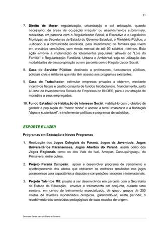 21


7. Direito de Morar: regularização, urbanização e até relocação, quando
   necessário, de áreas de ocupação irregular ou assentamentos subnormais,
   realizadas em parceria com o Regularizador Social, o Executivo e o Legislativo
   Municipal, as Secretarias de Estado do Governo Estadual, o Ministério Público, o
   Judiciário e a comunidade envolvida, para atendimento de famílias que vivem
   em precárias condições, com renda mensal de até 03 salários mínimos. Esta
   ação envolve a implantação de loteamentos populares, através do "Lote da
   Família" e Regularização Fundiária, Urbana e Ambiental, seja na utilização das
   modalidades de desapropriação ou em parceria com o Regularizador Social.

8. Casa do Servidor Público: destinado a professores, funcionários públicos,
   policiais civis e militares que não têm acesso aos programas existentes.

9. Casa do Trabalhador: estimular empresas privadas a obterem, mediante
   incentivos fiscais e gestão conjunta de fundos habitacionais, financiamento, junto
   à Linha de Investimentos Sociais de Empresas do BNDES, para a construção de
   moradias a seus empregados.

10. Fundo Estadual de Habitação de Interesse Social: viabilizá-lo com o objetivo de
    garantir à população de "menor renda" o acesso à terra urbanizada e à habitação
    "digna e sustentável", e implementar políticas e programas de subsídios.



ESPORTE E LAZER

Programas em Execução e Novos Programas

1. Realização dos Jogos Colegiais do Paraná, Jogos da Juventude, Jogos
   Universitários Paranaenses, Jogos Abertos do Paraná, assim como dos
   Jogos Regionais como os dos Vale do Ivaí, Amepar, Cantuquiriguaçu, da
   Primavera, entre outros.

2. Projeto Paraná Campeão: apoiar e desenvolver programa de treinamento e
   aperfeiçoamento dos atletas que obtiverem os melhores resultados nos jogos
   paranaenses para capacitá-los a disputas e competições nacionais e internacionais.

3. Projeto Talentos Mil: projeto a ser desenvolvido em parceria com a Secretaria
   de Estado da Educação, envolve o treinamento em conjunto, durante uma
   semana, em centro de treinamento especializado, de quatro grupos de 250
   atletas de diversas modalidades olímpicas, garantindo-se, neste período, o
   recebimento dos conteúdos pedagógicos de suas escolas de origem.




Diretrizes Gerais para um Plano de Governo
 