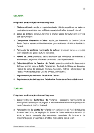 22



CULTURA


Programas em Execução e Novos Programas

1. Biblioteca Cidadã: ampliar o projeto instalando bibliotecas públicas em todos os
   municípios paranaenses, com mobiliário, acervo atualizado e acesso à internet.

2. Casas de Cultura: construir, reformar e ampliar Casas de Cultura em convênio
   com os municípios.

3. Companhias Itinerantes e Circos: apoiar, por intermédio do Centro Cultural
   Teatro Guaíra, as companhias itinerantes, grupos de artes cênicas e de circo do
   Paraná.

4. Formação de gestores municipais de cultura: promover cursos e eventos
   sobre aspectos da gestão cultural e artística.

5. Paraná da Gente: promover, para a totalidade dos municípios paranaenses, o
   levantamento, registro e difusão do patrimônio cultural paranaense.

6. Calendário Oficial de Eventos do Estado: garantir a realização dos eventos
   definidos em lei, como o Salão Paranaense, Festival de Música de Londrina,
   Festival de Dança de Cascavel, Semana Andersen, Prêmio Helena Kolody de
   Poesia, Prêmio Estadual de Cinema e Vídeo, entre outros.

7. Regulamentação do Fundo Estadual de Cultura.

8. Regulamentação do Programa Estadual de Fomento ao Teatro do Paraná.



TURISMO


Programas em Execução e Novos Programas

1. Desenvolvimento Sustentável do Turismo: assessorar tecnicamente os
   municípios na elaboração de projetos e estabelecer mecanismos de proteção ao
   patrimônio natural, histórico/cultural.

2. Fortalecimento da Gestão do Turismo com a elaboração do Plano Estadual de
   Turismo 2007-2010, da ampliação do Banco de Dados estatístico do setor, do
   apoio a fóruns estaduais dos secretários municipais do turismo e da
   implementação de programas de crédito e microcrédito para o setor.



Diretrizes Gerais para um Plano de Governo
 