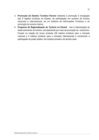 23


3. Promoção do Destino Turístico Paraná mediante a promoção e divulgação
   das 9 regiões turísticas do Estado, da participação em eventos de turismo
   nacionais e internacionais, de um Sistema de Informações Turísticas e da
   promoção do turismo interno.
4. Programa de Regionalização do Turismo no Paraná: visa à interiorização do
   desenvolvimento do turismo, principalmente por meio da promoção do ecoturismo.
   Focado na criação de novos produtos (56 roteiros turísticos para o mercado
   nacional e 4 roteiros turísticos para o mercado internacional) e envolvendo a
   participação do poder público, da iniciativa privada e do terceiro setor.




Diretrizes Gerais para um Plano de Governo
 