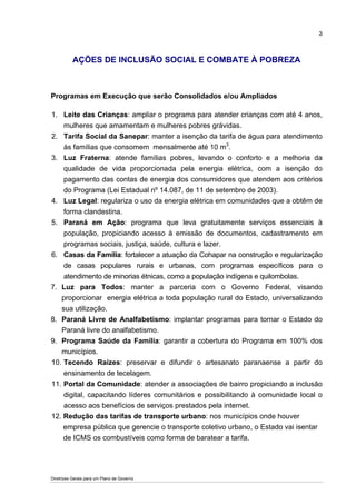 3



           AÇÕES DE INCLUSÃO SOCIAL E COMBATE À POBREZA



Programas em Execução que serão Consolidados e/ou Ampliados

1. Leite das Crianças: ampliar o programa para atender crianças com até 4 anos,
    mulheres que amamentam e mulheres pobres grávidas.
2. Tarifa Social da Sanepar: manter a isenção da tarifa de água para atendimento
    às famílias que consomem mensalmente até 10 m3.
3. Luz Fraterna: atende famílias pobres, levando o conforto e a melhoria da
    qualidade de vida proporcionada pela energia elétrica, com a isenção do
    pagamento das contas de energia dos consumidores que atendem aos critérios
    do Programa (Lei Estadual nº 14.087, de 11 de setembro de 2003).
4. Luz Legal: regulariza o uso da energia elétrica em comunidades que a obtêm de
    forma clandestina.
5. Paraná em Ação: programa que leva gratuitamente serviços essenciais à
    população, propiciando acesso à emissão de documentos, cadastramento em
    programas sociais, justiça, saúde, cultura e lazer.
6. Casas da Família: fortalecer a atuação da Cohapar na construção e regularização
    de casas populares rurais e urbanas, com programas específicos para o
    atendimento de minorias étnicas, como a população indígena e quilombolas.
7. Luz para Todos: manter a parceria com o Governo Federal, visando
   proporcionar energia elétrica a toda população rural do Estado, universalizando
   sua utilização.
8. Paraná Livre de Analfabetismo: implantar programas para tornar o Estado do
   Paraná livre do analfabetismo.
9. Programa Saúde da Família: garantir a cobertura do Programa em 100% dos
   municípios.
10. Tecendo Raízes: preservar e difundir o artesanato paranaense a partir do
    ensinamento de tecelagem.
11. Portal da Comunidade: atender a associações de bairro propiciando a inclusão
    digital, capacitando líderes comunitários e possibilitando à comunidade local o
    acesso aos benefícios de serviços prestados pela internet.
12. Redução das tarifas de transporte urbano: nos municípios onde houver
    empresa pública que gerencie o transporte coletivo urbano, o Estado vai isentar
    de ICMS os combustíveis como forma de baratear a tarifa.




Diretrizes Gerais para um Plano de Governo
 