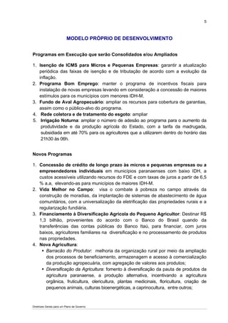 5



                          MODELO PRÓPRIO DE DESENVOLVIMENTO


Programas em Execução que serão Consolidados e/ou Ampliados

1. Isenção de ICMS para Micros e Pequenas Empresas: garantir a atualização
   periódica das faixas de isenção e de tributação de acordo com a evolução da
   inflação.
2. Programa Bom Emprego: manter o programa de incentivos fiscais para
   instalação de novas empresas levando em consideração a concessão de maiores
   estímulos para os municípios com menores IDH-M.
3. Fundo de Aval Agropecuário: ampliar os recursos para cobertura de garantias,
   assim como o público-alvo do programa.
4. Rede coletora e de tratamento do esgoto: ampliar
5. Irrigação Noturna: ampliar o número de adesão ao programa para o aumento da
    produtividade e da produção agrícola do Estado, com a tarifa da madrugada,
    subsidiada em até 70% para os agricultores que a utilizarem dentro do horário das
    21h30 às 06h.


Novos Programas

1. Concessão de crédito de longo prazo às micros e pequenas empresas ou a
   empreendedores individuais em municípios paranaenses com baixo IDH, a
   custos acessíveis utilizando recursos do FDE e com taxas de juros a partir de 6,5
   % a.a, elevando-as para municípios de maiores IDH-M.
2. Vida Melhor no Campo: visa o combate à pobreza no campo através da
   construção de moradias, da implantação de sistemas de abastecimento de água
   comunitários, com a universalização da eletrificação das propriedades rurais e a
   regularização fundiária.
3. Financiamento à Diversificação Agrícola do Pequeno Agricultor: Destinar R$
   1,3 bilhão, provenientes do acordo com o Banco do Brasil quando da
   transferências das contas públicas do Banco Itaú, para financiar, com juros
   baixos, agricultores familiares na diversificação e no processamento de produtos
   nas propriedades.
4. Nova Agricultura:
       Barracão do Produtor: melhoria da organização rural por meio da ampliação
       dos processos de beneficiamento, armazenagem e acesso à comercialização
       da produção agropecuária, com agregação de valores aos produtos;
       Diversificação da Agricultura: fomento à diversificação da pauta de produtos da
       agricultura paranaense, a produção alternativa, incentivando a agricultura
       orgânica, fruticultura, olericultura, plantas medicinais, floricultura, criação de
       pequenos animais, culturas bioenergéticas, a caprinocultura, entre outros;



Diretrizes Gerais para um Plano de Governo
 