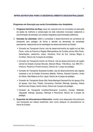 7



 INFRA-ESTRUTURA PARA O DESENVOLVIMENTO DESCENTRALIZADO



Programas em Execução que serão Consolidados e/ou Ampliados

1. Programa Caminhos da Roça: atuar em conjunto com os municípios na execução
   de ações de melhoria e conservação da rede rodoviária municipal, realizando a
   pavimentação de estradas com pedras irregulares (pavimentação poliédrica).

2. Estradas da Liberdade: definir e consolidar o desenvolvimento de corredores de
   transporte sem pedágio, de forma a atender às demandas da sociedade
   paranaense, adequando-os às estratégias de desenvolvimento do Estado:

          Corredor de Transporte Cerne: rota de desenvolvimento da região sul de São
          Paulo, norte do Paraná e Região Metropolitana de Curitiba (divisa São Paulo,
          Sertanópolis, Jataizinho, Assaí, Ventania, Piraí do Sul, Campo Magro e
          Curitiba). Desvio de 4 praças de pedágio.

          Corredor de Transporte Centro do Paraná: rota de desenvolvimento da região
          central do Estado (Campo Mourão, Manoel Ribas, Três Bicos, Ivaí, BR-373 –
          Imbituva, Reserva e Ponta Grossa). Desvio de 1 praça de pedágio.

          Corredor de Transporte Sudoeste-Curitiba: rota de desenvolvimento das regiões
          sudoeste e sul do Estado (Francisco Beltrão, Palmas, General Carneiro, União
          da Vitória, São Mateus do Sul, Lapa). Desvio de 4 praças de pedágio.

          Corredor de Transporte Divisa São Paulo-Maringá-Cascavel-Foz do Iguaçu (Foz
          do Iguaçu, Céu Azul, Toledo, Umuarama, Cianorte, Maringá, Iguaraçu, Nossa
          Senhora das Graças, Santo Inácio). Desvio de 4 praças de pedágio.

          Corredor de Transporte Londrina-Paranavaí (Londrina, Cambé, Rolândia,
          Jaguapitã, Astorga, Iguaraçu, Maringá e Paranavaí). Desvio de 3 praças de
          pedágio.

3. Expansão da Infra-estrutura Hidroviária: manter uma adequada infra-estrutura
   nas travessias por balsas existentes, bem como adequar os atracadouros no
   litoral do Estado.




Diretrizes Gerais para um Plano de Governo
 