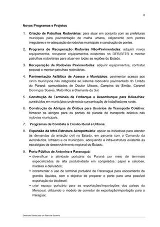 8


Novos Programas e Projetos

1.     Criação de Patrulhas Rodoviárias: para atuar em conjunto com as prefeituras
       municipais para pavimentação de malha urbana, calçamento com pedras
       irregulares e re-adequação de rodovias municipais e construção de pontes.

2.    Programa de Recuperação Rodovias Não-Pavimentadas: adquirir novos
      equipamentos, recuperar equipamentos existentes no DER/SETR e montar
      patrulhas rodoviárias para atuar em todas as regiões do Estado.

3.    Recuperação de Rodovias Pavimentadas: adquirir equipamentos, contratar
      pessoal e montar patrulhas rodoviárias.

4.    Pavimentação Asfáltica de Acesso a Municípios: pavimentar acesso aos
      cinco municípios não integrados ao sistema rodoviário pavimentado do Estado
      do Paraná: comunidades de Doutor Ulisses, Campina do Simão, Coronel
      Domingos Soares, Mato Rico e Diamante do Sul.

5.    Construção de Terminais de Embarque e Desembarque para Bóias-frias:
      construídos em municípios onde exista concentração de trabalhadores rurais.

6.    Construção de Abrigos de Ônibus para Usuários de Transporte Coletivo:
      fornecer os abrigos para os pontos de parada de transporte coletivo nas
      rodovias municipais.

7.     Programas de Combate à Erosão Rural e Urbana.

8.    Expansão da Infra-Estrutura Aeroportuária: apoiar as iniciativas para atender
      às demandas da aviação civil no Estado, em parceria com o Comando da
      Aeronáutica, Infraero e os municípios, adequando a infra-estrutura existente às
      estratégias de desenvolvimento regional do Estado.

9.    Porto Público de Antonina e Paranaguá:
        diversificar a atividade portuária do Paraná por meio de terminais
        especializados de alta produtividade em congelados, papel e celulose,
        madeira e derivados;
        incrementar o uso do terminal portuário de Paranaguá para escoamento de
        granéis líquidos, com o objetivo de preparar o porto para uma possível
        exportação do biodiesel;
        criar espaço portuário para as exportações/importações dos países do
        Mercosul, utilizando o modelo de corredor de exportação/importação para o
        Paraguai;




Diretrizes Gerais para um Plano de Governo
 