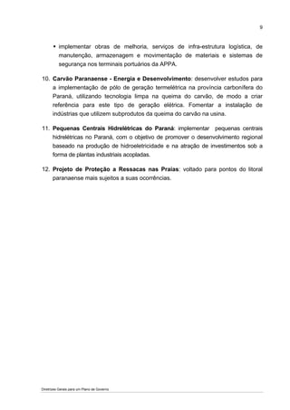 9



          implementar obras de melhoria, serviços de infra-estrutura logística, de
          manutenção, armazenagem e movimentação de materiais e sistemas de
          segurança nos terminais portuários da APPA.

10. Carvão Paranaense - Energia e Desenvolvimento: desenvolver estudos para
    a implementação de pólo de geração termelétrica na província carbonífera do
    Paraná, utilizando tecnologia limpa na queima do carvão, de modo a criar
    referência para este tipo de geração elétrica. Fomentar a instalação de
    indústrias que utilizem subprodutos da queima do carvão na usina.

11. Pequenas Centrais Hidrelétricas do Paraná: implementar pequenas centrais
    hidrelétricas no Paraná, com o objetivo de promover o desenvolvimento regional
    baseado na produção de hidroeletricidade e na atração de investimentos sob a
    forma de plantas industriais acopladas.

12. Projeto de Proteção a Ressacas nas Praias: voltado para pontos do litoral
    paranaense mais sujeitos a suas ocorrências.




Diretrizes Gerais para um Plano de Governo
 