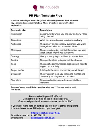 PR Plan Template Free
If you are intending to write a PR (Public Relations) plan then there are some
key elements to consider including. These are set out below with a brief
explanation.

Section in plan

Description

Introduction

Background to where you are now and why PR is
being planned

Objectives

What you are setting out to achieve and why

Audiences

The primary and secondary audiences you want
to target and what you know about them

Messages

The overarching key points/information you want
to get across to your key audiences

Strategy

How you are going to achieve your objectives

Tactics

The specific ideas to implement the strategy

Tools

The specific communication tools you will need to
support your activity

Target media

A listing to the press and media you will target

Evaluation

The evaluation tools you will use to monitor and
measure your progress and success

Next steps

Timetabled action plan with responsibilities
identified

Once you’ve put your PR plan together, what next? You now need to put it
into action.

Frustrated with your PR efforts?
Competitors getting all the media exposure?
Concerned your business needs more media profile?
If you want more help on putting you PR plan together and putting
it into action or more PR help and tips, then go to:
http://prcoach.co.uk/pr-help/
Or call me now on 01923 606223
Or email me
debbie@prcoach.co.uk

Copyright ©Debbie Leven 2013

 