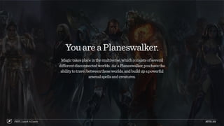YouareaPlaneswalker.
Magictakesplaceinthemultiverse,whichconsistsofseveral
differentdisconnectedworlds. As aPlaneswalker,youhavethe
abilitytotravelbetweentheseworlds,andbuildupapowerful
arsenalspellsandcreatures.
MTG:101PRPL Lunch ’n Learn
 