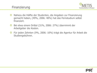 FinanzierungNahezu die Hälfte der Studenten, die Angaben zur Finanzierung gemacht haben, (49%, 2006: 48%) hat das Fernstudium selbst finanziert. Bei etwa einem Drittel (31%, 2006: 27%) übernimmt der Arbeitgeber die Kosten.Für jeden Zehnten (9%, 2006: 10%) trägt die Agentur für Arbeit die Studiengebühren.  