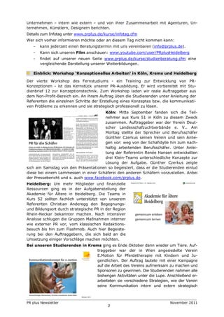 Unternehmen – intern wie extern – und von ihrer Zusammenarbeit mit Agenturen, Un-
ternehmen, Künstlern, Designern berichten.
Details zum Infotag unter www.prplus.de/kurse/infotag.cfm
Wer sich vorher informieren möchte oder an diesem Tag nicht kommen kann:
   -   kann jederzeit einen Beratungstermin mit uns vereinbaren (info@prplus.de).
   -   Kann sich unseren Film anschauen: www.youtube.com/user/PRplusHeidelberg
   -   findet auf unserer neuen Seite www.prplus.de/kurse/studienberatung.cfm eine
       vergleichende Darstellung unserer Weiterbildungen.

   Einblick: Workshop ‘Konzeptionelles Arbeiten‘ in Köln, Krems und Heidelberg

Der vierte Workshop des Fernstudiums - ein Training zur Entwicklung von PR-
Konzeptionen - ist das Kernstück unserer PR-Ausbildung. Er wird vorbereitet mit Stu-
dienbrief 12 zur Konzeptionstechnik. Zum Workshop laden wir reale Auftraggeber aus
dem Non-Profit-Bereich ein. An ihrem Auftrag üben die Studierenden unter Anleitung der
Referenten die einzelnen Schritte der Erstellung eines Konzeptes bzw. die kommunikati-
ven Probleme zu erkennen und sie strategisch professionell zu lösen.
                                       Köln: Mitte September fanden sich die Teil-
                                       nehmer aus Kurs 51 in Köln zu diesem Zweck
                                       zusammen. Auftraggeber war der Verein Deut-
                                       scher Landesschafzuchtverbände e. V.. Am
                                       Montag stellte der Sprecher und Berufsschäfer
                                       Günther Czerkus seinen Verein und sein Anlie-
                                       gen vor: weg von der Schafidylle hin zum nach-
                                       haltig arbeitenden Berufsschäfer. Unter Anlei-
                                       tung der Referentin Renée Hansen entwickelten
                                       drei Klein-Teams unterschiedliche Konzepte zur
                                       Lösung der Aufgabe. Günther Czerkus zeigte
sich am Samstag von den Präsentationen so begeistert, dass er die Studierenden einlud
diese bei einem Lammessen in einer Schäferei den anderen Schäfern vorzustellen. Anbei
der Pressebericht und s. auch www.facebook.com/prplus.de.
Heidelberg: Um mehr Mitglieder und finanzielle
Ressourcen ging es in der Aufgabenstellung der
Akademie für Ältere in Heidelberg. Die Teams in
Kurs 52 sollten fachlich unterstützt von unserem
Referenten Christian Anderegg den Begegnungs-
und Bildungsort durch strategische PR in der Region
Rhein-Neckar bekannter machen. Nach intensiver
Analyse schlugen die Gruppen Maßnahmen interner
wie externer PR vor, vom klassischen Redaktions-
besuch bis hin zum Flashmob. Auch hier Begeiste-
rung bei den Auftraggebern, die sich bald an die
Umsetzung einiger Vorschläge machen möchten.
Bei unseren Studierenden in Krems ging es Ende Oktober dann wieder um Tiere. Auf-
                                traggeber war der in Wien angesiedelte Verein
                                E.Motion für Pferdetherapie mit Kindern und Ju-
                                gendlichen. Der Auftrag lautete mit einer Kampagne
                                auf die Arbeit des Vereins aufmerksam zu machen und
                                Sponsoren zu gewinnen. Die Studierenden nahmen alle
                                bisherigen Aktivitäten unter die Lupe. Anschließend er-
                                arbeiteten sie verschiedene Strategien, wie der Verein
                                seine Kommunikation intern und extern strategisch



PR plus Newsletter                                                       November 2011
                                         2
 