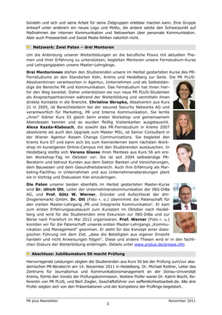 bündeln und sich und seine Arbeit für seine Zielgruppen erlebbar machen kann. Eine Gruppe
entwarf unter anderem ein neues Logo und Motto, die andere setzte den Schwerpunkt auf
Maßnahmen der internen Kommunikation und Netzwerken über personale Kommunikation.
Aber auch Pressearbeit und Social Media fehlten natürlich nicht.

   Netzwerk: Zwei Paten – drei Mentoren

Um die Anbindung unserer Weiterbildungen an die berufliche Praxis mit aktuellen The-
men und ihrer Erfahrung zu unterstützen, begleiten Mentoren unsere Fernstudium-Kurse
und Lehrgangspaten unsere Master-Lehrgänge.
Drei Mentorinnen stehen den Studierenden unsere im Herbst gestarteten Kurse des PR-
Fernstudiums an den Standorten Köln, Krems und Heidelberg zur Seite. Die PR PLUS-
Absolventinnen verantworten in Agentur, Unternehmen und als Selbststän-
dige die Bereiche PR und Kommunikation. Das Fernstudium hat ihnen hier-
für den Weg bereitet. Daher unterstützen sie nun neue PR PLUS-Studenten
als Ansprechpartnerinnen während der Weiterbildung und vermitteln ihnen
direkte Kontakte in die Branche. Christine Skropke, Absolventin aus Kurs
21 in 2005, ist Bereichsleiterin bei der secunet Security Networks AG und
verantwortlich für Marketing, PR und Interne Kommunikation. Sie lernte
„ihren“ Kölner Kurs 55 gleich beim ersten Workshop und gemeinsamem
Abendessen kennen und es wurden fleißig Visitenkarten ausgetauscht.
Alexa Kazda-Klabouch, die sowohl das PR-Fernstudium in Krems 2007
absolvierte als auch den Upgrade zum Master MSc, ist Senior Consultant in
der Wiener Agentur Rosam Change Communications. Sie begleitet den
Krems Kurs 07 und kann sich bis zum Kennenlernen beim nächsten Work-
shop im kurseigenen Online-Campus mit den Studierenden austauschen. In
Heidelberg stellte sich Verena Glaese ihren Mentees aus Kurs 56 am ers-
ten Workshop-Tag im Oktober vor. Sie ist seit 2004 selbständige PR-
Beraterin und betreut Kunden aus dem Sektor Banken und Versicherungen,
dem Bauwesen und dem Gesundheitsbereich. Auch ihre Erfahrung als Mar-
keting-Fachfrau in Unternehmen und aus Unternehmensberatungen plant
sie in Vortrag und Diskussion hier einzubringen.
Die Paten unserer beiden ebenfalls im Herbst gestarteten Master-Kurse
sind Dr. Ulrich Ott, Leiter der Unternehmenskommunikation der ING-DiBa
AG, und Prof. Götz W. Werner, Gründer und Aufsichtsrat der dm-
Drogeriemarkt GmbH. Dr. Ott (Foto r. o.) übernimmt die Patenschaft für
den vierten Master-Lehrgang ‚PR und Integrierte Kommunikation‘. Er kam
zum ersten Erfahrungsaustausch zum Kursstart im Oktober nach Heidel-
berg und wird für die Studierenden eine Exkursion zur ING-DiBa und zur
Börse nach Frankfurt im Mai 2012 organisieren. Prof. Werner (Foto r. u.)
konnten wir für die Patenschaft unseres ersten Master-Lehrgangs „Kommu-
nikation und Management“ gewinnen. Er steht für das Konzept einer dialo-
gischen Führung mit dem Ziel, „dass die Beteiligten aus eigener Einsicht
handeln und nicht Anweisungen folgen“. Diese und andere Thesen wird er in den fachli-
chen Diskurs der Weiterbildung einbringen. Details unter www.prplus.de/presse.cfm

   Abschluss: Jubiläumskurs 50 macht Prüfung

Hervorragende Leistungen zeigten die Studierenden aus Kurs 50 bei der Prüfung zum/zur aka-
demischen PR-Berater/in am 14. November 2011 in Heidelberg. Dr. Michael Roither, Leiter des
Zentrums für Journalismus und Kommunikationsmanagement an der Donau-Universität
Krems, führte den Vorsitz der Prüfungskommission. Weitere Prüfer waren Dr. Katrin Bischl, Re-
ferentin von PR PLUS, und Bert Ziegler, Geschäftsführer von oeffentlichkeitsarbeit.de. Alle drei
Prüfer zeigten sich von den Präsentationen und der Kompetenz der Prüflinge begeistert.


PR plus Newsletter                                                              November 2011
                                             3
 