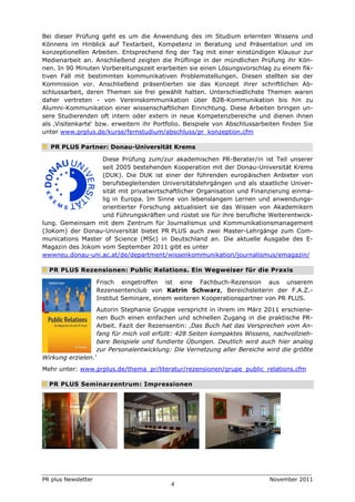 Bei dieser Prüfung geht es um die Anwendung des im Studium erlernten Wissens und
Könnens im Hinblick auf Textarbeit, Kompetenz in Beratung und Präsentation und im
konzeptionellen Arbeiten. Entsprechend fing der Tag mit einer einstündigen Klausur zur
Medienarbeit an. Anschließend zeigten die Prüflinge in der mündlichen Prüfung ihr Kön-
nen. In 90 Minuten Vorbereitungszeit erarbeiten sie einen Lösungsvorschlag zu einem fik-
tiven Fall mit bestimmten kommunikativen Problemstellungen. Diesen stellten sie der
Kommission vor. Anschließend präsentierten sie das Konzept ihrer schriftlichen Ab-
schlussarbeit, deren Themen sie frei gewählt hatten. Unterschiedlichste Themen waren
daher vertreten - von Vereinskommunikation über B2B-Kommunikation bis hin zu
Alumni-Kommunikation einer wissenschaftlichen Einrichtung. Diese Arbeiten bringen un-
sere Studierenden oft intern oder extern in neue Kompetenzbereiche und dienen ihnen
als ‚Visitenkarte‘ bzw. erweitern ihr Portfolio. Beispiele von Abschlussarbeiten finden Sie
unter www.prplus.de/kurse/fernstudium/abschluss/pr_konzeption.cfm

   PR PLUS Partner: Donau-Universität Krems

                  Diese Prüfung zum/zur akademischen PR-Berater/in ist Teil unserer
                  seit 2005 bestehenden Kooperation mit der Donau-Universität Krems
                  (DUK). Die DUK ist einer der führenden europäischen Anbieter von
                  berufsbegleitenden Universitätslehrgängen und als staatliche Univer-
                  sität mit privatwirtschaftlicher Organisation und Finanzierung einma-
                  lig in Europa. Im Sinne von lebenslangem Lernen und anwendungs-
                  orientierter Forschung aktualisiert sie das Wissen von Akademikern
                  und Führungskräften und rüstet sie für ihre berufliche Weiterentwick-
lung. Gemeinsam mit dem Zentrum für Journalismus und Kommunikationsmanagement
(JoKom) der Donau-Universität bietet PR PLUS auch zwei Master-Lehrgänge zum Com-
munications Master of Science (MSc) in Deutschland an. Die aktuelle Ausgabe des E-
Magazin des Jokom vom September 2011 gibt es unter
wwwneu.donau-uni.ac.at/de/department/wissenkommunikation/journalismus/emagazin/

  PR PLUS Rezensionen: Public Relations. Ein Wegweiser für die Praxis

                     Frisch eingetroffen ist eine Fachbuch-Rezension aus unserem
                     Rezensentenclub von Katrin Schwarz, Bereichsleiterin der F.A.Z.-
                     Institut Seminare, einem weiteren Kooperationspartner von PR PLUS.
                     Autorin Stephanie Gruppe verspricht in ihrem im März 2011 erschiene-
                     nen Buch einen einfachen und schnellen Zugang in die praktische PR-
                     Arbeit. Fazit der Rezensentin: ‚Das Buch hat das Versprechen vom An-
                     fang für mich voll erfüllt: 428 Seiten kompaktes Wissens, nachvollzieh-
                     bare Beispiele und fundierte Übungen. Deutlich wird auch hier analog
                     zur Personalentwicklung: Die Vernetzung aller Bereiche wird die größte
Wirkung erzielen.‘
Mehr unter: www.prplus.de/thema_pr/literatur/rezensionen/grupe_public_relations.cfm

  PR PLUS Seminarzentrum: Impressionen




PR plus Newsletter                                                           November 2011
                                             4
 