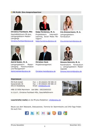 PR PLUS: Ihre Ansprechpartner




Christina Fischbach, MSc        Katja Fürstenau, M. A.         Iris Zimmermann, M. A.
Geschäftsführerin PR plus,      Projektleiterin  Internet/E-   Lehrgangsleiterin
Lehrgangsleiterin Master-       Learning, Social Media Ma-     Fernstudium
Lehrgänge                       nagerin
Christina.fischbach@prplus.de   Katja.fuerstenau@prplus.de     Iris.zimmermann@prplus.de




Astrid Kesler, M. A.            Christian Heck                 Simone Heinrich, M. A.
Lehrgangsleiterin Master-       Projektmanagement              Koordinatorin   Fernstudium
Lehrgang    "Kommunikation                                     u. Lehrgangsleiterin Master
und Management"                                                Upgrade
Astrid.kehsler@prplus.de        Christian.heck@prplus.de       Simone.heinrich@prplus.de



Impressum
PR PLUS GmbH                 Fon: + 49 (0)6221-90 586 10
Kaiserstraße 36              Fax: + 49 (0)6221-90 586 14
69115 Heidelberg             Email: info@prplus.de

HRB 33 5956 Mannheim       Ust-IdNr.: DE223055323
V.i.S.d.P.: Christina Fischbach MSc, Geschäftsführerin



Leserbriefe(-mails) an die PR plus-Redaktion: info@prplus.de



Neues aus dem Netzwerk, Diskussionen, Termine für Stammtische und Info-Tage finden
Sie auch hier:




PR plus Newsletter                                                         November 2011
                                          5
 