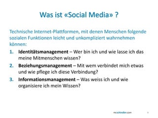 Was ist «Social Media» ?Technische Internet-Plattformen, mit denen Menschen folgende sozialen Funktionen leicht und unkompliziert wahrnehmen können:Identitätsmanagement – Wer bin ich und wie lasse ich das meine Mitmenschen wissen?Beziehungsmanagement – Mit wem verbindet mich etwas und wie pflege ich diese Verbindung?Informationsmanagement – Was weissich und wie organisiere ich mein Wissen?4
