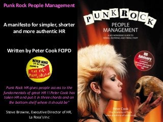 Punk Rock People Management
A manifesto for simpler, shorter
and more authentic HR
Written by Peter Cook FCIPD
Punk Rock HR gives people access to the
fundamentals of great HR !! Peter Cook has
taken HR and put it in three chords and on
the bottom shelf where it should be”
Steve Browne, Executive Director of HR,
La Rosa’s Inc
 