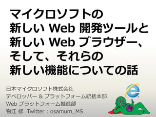 マイクロソフトの
新しい Web 開発ツールと
新しい Web ブラウザー、
そして、それらの
新しい機能についての話
日本マイクロソフト株式会社
デベロッパー & プラットフォーム統括本部
Web プラットフォーム推進部
物江 修 Twitter : osamum_MS
 