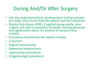 During And/Or After Surgery
• Like any surgical procedure, postoperative healing and pain
are major concerns for both the patient and their physician.
• Platelet Rich Plasma (PRP), if applied during and/or after
surgery, will help to accelerate the body’s healing processes
and significantly reduce the amount of recovery time
needed.
• Procedures that fall into this statistic include:
• C-sections
• Vaginal hysterectomy
• Abdominal hysterectomy
• Laparoscopic procedures
• Urogynecologic procedures
 