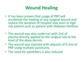 Wound Healing
• It has been proven that usage of PRP will
accelerate the healing of any surgical wound and
reduce the duration of hospital stay even in high
risk patient such as patient with Diabetes Mellitus
.
• The wound was also underrun with 1ml of
plasma directly applied to the surgical site at the
level of the deep dermis
• The wound was injected with aliquots of 0.2ml of
PRP using multiple punctures.
• The need for painkillers is also reduced
 
