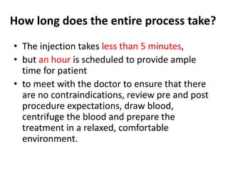 How long does the entire process take?
• The injection takes less than 5 minutes,
• but an hour is scheduled to provide ample
time for patient
• to meet with the doctor to ensure that there
are no contraindications, review pre and post
procedure expectations, draw blood,
centrifuge the blood and prepare the
treatment in a relaxed, comfortable
environment.
 