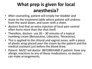 What prep is given for local
anesthesia?
• After counseling, patient will empty her bladder and
• move to the treatment table where patient will undress
from the waist down, and cover with a sheet.
• doctors find that an extra injection of local pain control
often hurts more than the shot itself.
• Therefore, doctors use 20 – 30 minutes of a topical
numbing cream (Benzocaine, Lidocaine, Tetracaine).
• This is applied to the clitoral and vaginal areas, with a piece
of plastic wrap placed over the cream by the patient and the
medical assistant just before the blood draw.
• Patient MUST tell doctor BEFOREHAND if patient have any
allergic reactions to any of these medications, so doctors
can make arrangements.
 