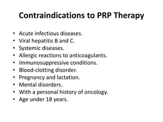 Contraindications to PRP Therapy
• Acute infectious diseases.
• Viral hepatitis B and C.
• Systemic diseases.
• Allergic reactions to anticoagulants.
• Immunosuppressive conditions.
• Blood-clotting disorder.
• Pregnancy and lactation.
• Mental disorders.
• With a personal history of oncology.
• Age under 18 years.
 