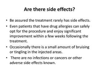 Are there side effects?
• Be assured the treatment rarely has side effects.
• Even patients that have drug allergies can safely
opt for the procedure and enjoy significant
improvement within a few weeks following the
treatment.
• Occasionally there is a small amount of bruising
or tingling in the injected areas.
• There are no infections or cancers or other
adverse side effects known.
 