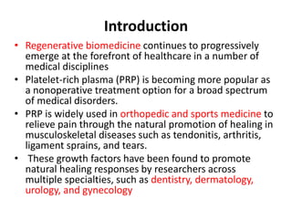 Introduction
• Regenerative biomedicine continues to progressively
emerge at the forefront of healthcare in a number of
medical disciplines
• Platelet-rich plasma (PRP) is becoming more popular as
a nonoperative treatment option for a broad spectrum
of medical disorders.
• PRP is widely used in orthopedic and sports medicine to
relieve pain through the natural promotion of healing in
musculoskeletal diseases such as tendonitis, arthritis,
ligament sprains, and tears.
• These growth factors have been found to promote
natural healing responses by researchers across
multiple specialties, such as dentistry, dermatology,
urology, and gynecology
 