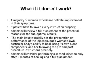 What if it doesn't work?
• A majority of women experience definite improvement
in their symptoms.
• If patient have followed every instruction properly,
• doctors will review a full assessment of the potential
reasons for the sub-optimal results.
• The main issue is usually not the preparation or
performance of the injection, but a woman’s own
particular body’s ability to heal, using its own blood
components, and her following the pre and post
procedure instructions precisely.
• doctors will consider performing a second injection only
after 6 months of healing and a full assessment.
 