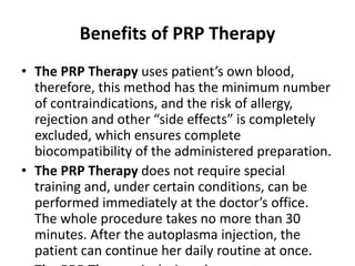 Benefits of PRP Therapy
• The PRP Therapy uses patient’s own blood,
therefore, this method has the minimum number
of contraindications, and the risk of allergy,
rejection and other “side effects” is completely
excluded, which ensures complete
biocompatibility of the administered preparation.
• The PRP Therapy does not require special
training and, under certain conditions, can be
performed immediately at the doctor’s office.
The whole procedure takes no more than 30
minutes. After the autoplasma injection, the
patient can continue her daily routine at once.
 
