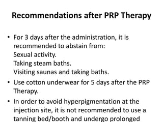 Recommendations after PRP Therapy
• For 3 days after the administration, it is
recommended to abstain from:
Sexual activity.
Taking steam baths.
Visiting saunas and taking baths.
• Use cotton underwear for 5 days after the PRP
Therapy.
• In order to avoid hyperpigmentation at the
injection site, it is not recommended to use a
tanning bed/booth and undergo prolonged
 
