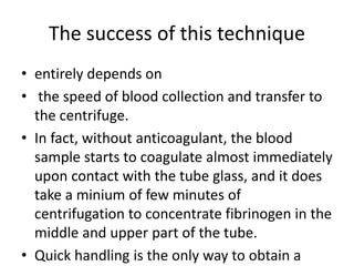 The success of this technique
• entirely depends on
• the speed of blood collection and transfer to
the centrifuge.
• In fact, without anticoagulant, the blood
sample starts to coagulate almost immediately
upon contact with the tube glass, and it does
take a minium of few minutes of
centrifugation to concentrate fibrinogen in the
middle and upper part of the tube.
• Quick handling is the only way to obtain a
 