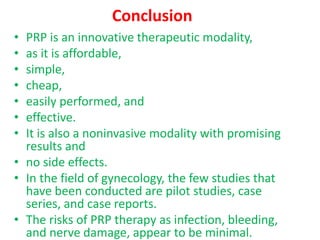 Conclusion
• PRP is an innovative therapeutic modality,
• as it is affordable,
• simple,
• cheap,
• easily performed, and
• effective.
• It is also a noninvasive modality with promising
results and
• no side effects.
• In the field of gynecology, the few studies that
have been conducted are pilot studies, case
series, and case reports.
• The risks of PRP therapy as infection, bleeding,
and nerve damage, appear to be minimal.
 