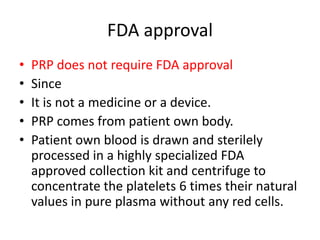 FDA approval
• PRP does not require FDA approval
• Since
• It is not a medicine or a device.
• PRP comes from patient own body.
• Patient own blood is drawn and sterilely
processed in a highly specialized FDA
approved collection kit and centrifuge to
concentrate the platelets 6 times their natural
values in pure plasma without any red cells.
 