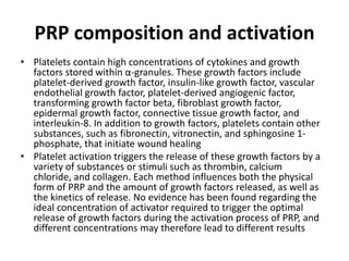 PRP composition and activation
• Platelets contain high concentrations of cytokines and growth
factors stored within α-granules. These growth factors include
platelet-derived growth factor, insulin-like growth factor, vascular
endothelial growth factor, platelet-derived angiogenic factor,
transforming growth factor beta, fibroblast growth factor,
epidermal growth factor, connective tissue growth factor, and
interleukin-8. In addition to growth factors, platelets contain other
substances, such as fibronectin, vitronectin, and sphingosine 1-
phosphate, that initiate wound healing
• Platelet activation triggers the release of these growth factors by a
variety of substances or stimuli such as thrombin, calcium
chloride, and collagen. Each method influences both the physical
form of PRP and the amount of growth factors released, as well as
the kinetics of release. No evidence has been found regarding the
ideal concentration of activator required to trigger the optimal
release of growth factors during the activation process of PRP, and
different concentrations may therefore lead to different results
 