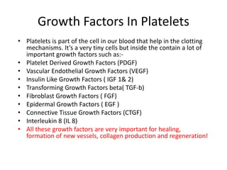 Growth Factors In Platelets
• Platelets is part of the cell in our blood that help in the clotting
mechanisms. It’s a very tiny cells but inside the contain a lot of
important growth factors such as:-
• Platelet Derived Growth Factors (PDGF)
• Vascular Endothelial Growth Factors (VEGF)
• Insulin Like Growth Factors ( IGF 1& 2)
• Transforming Growth Factors beta( TGF-b)
• Fibroblast Growth Factors ( FGF)
• Epidermal Growth Factors ( EGF )
• Connective Tissue Growth Factors (CTGF)
• Interleukin 8 (IL 8)
• All these growth factors are very important for healing,
formation of new vessels, collagen production and regeneration!
 