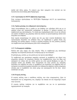 παιδιά από άλλες χώρες. Το κείμενο μας ήταν γραμμένο στα αγγλικά για την
διευκόλυνση συνεννόησης (βλπ Παράρτημα).
1.3.5. Αξιολόγηση του ISCFC-βεβαίωση συμμετοχής.
Στην συνέχεια αξιολογήσαμε το ISCFC(βλπ Παράρτημα σελ.18 για περισσότερες
λεπτομέρειες).
1.3.6. Τρόποι μείωσης του ανθρακικού αποτυπώματος.
Αφού συναντηθήκαμε όλοι η ομάδα με την βοήθεια του calculator αλλά και με το
ομαδικό κλίμα που επικρατούσε καταφέραμε να βρούμε 11 τρόπους μείωσης του
καρβουνικού μας αποτυπώματος. Τα τελικά μας συμπεράσματα ήταν ότι με την αλλαγή
του τρόπου συνήθειών μας μπορούμε απλά και εύκολα να εξοικονομήσουμε πολλά κιλά
διοξειδίου του άνθρακα.
Στην πορεία ανακαλύψαμε ότι τρόποι που δεν μας ήταν γνωστοί βοηθούσαν στην
εξοικονόμηση διοξειδίου του άνθρακα όπως για παράδειγμα η χρήση δικιάς μας
σακούλας στο σούπερ μάρκετ. Γενικώς η εργασία αναζήτης για τους τρόπους μείωσης
του καρβουνικού μας αποτυπώματος ήταν πολύ ενδιαφέρουσα.
1.3.7. Το θεωρητικό υπόβαθρο.
Πολλοί από εμάς είχαμε την εξής απορία: “Πως το καρβουνικό μας αποτύπωμα
επηρεάζει την κλιματική αλλαγή και τι ανάμειξη έχει με την αειφορία”.
Η ερώτηση μας, ωστόσο, με την μελέτη και την έρευνα απαντήθηκε!
Το καρβουνικό μας αποτύπωμα επηρεάζει αρνητικά το περιβάλλον και οδηγεί στις
κλιματικές αλλαγές. Οι κλιματικές αλλαγές του περιβάλλοντος είναι ένα θέμα που
απασχολεί τον κόσμο εδώ και πολλά χρόνια και είναι αρκετά βλαβερές σε εμάς. Η
αειφορία λοιπόν μας βοηθάει στην συγκρότηση και στην μείωση της εκπομπής
διοξειδίου του άνθρακα και κάνει το περιβάλλον πιο κατάλληλο για επιβίωση διότι αν
συνεχιστεί η ανεξέλεγκτη χρήση διοξειδίου του άνθρακα θα υπάρξουν πολλές κλιματικές
αλλαγές άρα το περιβάλλον στο οποίο ζούμε και εξελιζόμαστε δεν θα είναι πλέον
κατάλληλο για εμάς.
1.3.8. Ενεργός πολίτης.
Ο ενεργός πολίτης είναι ο υπεύθυνος πολίτης, που είναι ενημερωμένος, ξέρει τα
δικαιώματα και τις υποχρεώσεις του, εκφράζει την άποψή του και συμμετέχει ενεργά
στην κοινωνία.
Ο ενεργός πολίτης νοιάζεται για το περιβάλλον και για να το προστατέψει
«χρησιμοποιεί» την αειφορία.

10

 