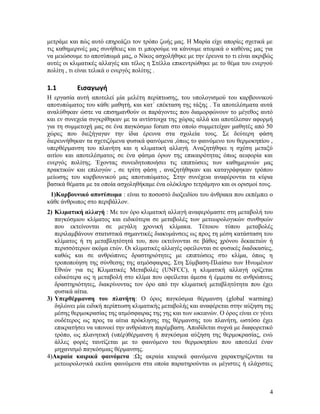 μετράμε και πώς αυτό επηρεάζει τον τρόπο ζωής μας. Η Μαρία είχε απορίες σχετικά με
τις καθημερινές μας συνήθειες και τι μπορούμε να κάνουμε ατομικά ο καθένας μας για
να μειώσουμε το αποτύπωμά μας, ο Νίκος ασχολήθηκε με την έρευνα το τι είναι ακριβώς
αυτές οι κλιματικές αλλαγές και τέλος η Στέλλα επικεντρώθηκε με το θέμα του ενεργού
πολίτη , τι είναι τελικά ο ενεργός πολίτης .

1.1

Εισαγωγή

Η εργασία αυτή αποτελεί μία μελέτη περίπτωσης, του υπολογισμού του καρβουνικού
αποτυπώματος του κάθε μαθητή, και κατ΄ επέκταση της τάξης . Τα αποτελέσματα αυτά
αναλύθηκαν ώστε να επισημανθούν οι παράγοντες που διαμορφώνουν το μέγεθος αυτό
και εν συνεχεία συγκρίθηκαν με τα αντίστοιχα της χώρας αλλά και αποτέλεσαν αφορμή
για τη συμμετοχή μας σε ένα παγκόσμιο forum στο οποίο συμμετείχαν μαθητές από 50
χώρες που διεξήγαγαν την ίδια έρευνα στα σχολεία τους. Σε δεύτερη φάση
διερευνήθηκαν τα σχετιζόμενα φυσικά φαινόμενα ,όπως το φαινόμενο του θερμοκηπίου ,
υπερθέρμανση του πλανήτη και η κλιματική αλλαγή. Αναζητήθηκε η σχέση μεταξύ
αιτίου και αποτελέσματος σε ένα φάσμα όρων της επικαιρότητας όπως αειφορία και
ενεργός πολίτης. Έχοντας συνειδητοποιήσει τις επιπτώσεις των καθημερινών μας
πρακτικών και επιλογών , σε τρίτη φάση , αναζητήθηκαν και καταγράφηκαν τρόπου
μείωσης του καρβουνικού μας αποτυπώματος. Στην συνέχεια αναφέρονται τα κύρια
βασικά θέματα με τα οποία ασχοληθήκαμε ένα ολόκληρο τετράμηνο και οι ορισμοί τους.
1)Καρβουνικό αποτύπωμα : είναι το ποσοστό διοξειδίου του άνθρακα που εκπέμπει ο
κάθε άνθρωπος στο περιβάλλον.
2) Κλιματική αλλαγή : Με τον όρο κλιματική αλλαγή αναφερόμαστε στη μεταβολή του
παγκόσμιου κλίματος και ειδικότερα σε μεταβολές των μετεωρολογικών συνθηκών
που εκτείνονται σε μεγάλη χρονική κλίμακα. Τέτοιου τύπου μεταβολές
περιλαμβάνουν στατιστικά σημαντικές διακυμάνσεις ως προς τη μέση κατάσταση του
κλίματος ή τη μεταβλητότητά του, που εκτείνονται σε βάθος χρόνου δεκαετιών ή
περισσότερων ακόμα ετών. Οι κλιματικές αλλαγές οφείλονται σε φυσικές διαδικασίες,
καθώς και σε ανθρώπινες δραστηριότητες με επιπτώσεις στο κλίμα, όπως η
τροποποίηση της σύνθεσης της ατμόσφαιρας. Στη Σύμβαση-Πλαίσιο των Ηνωμένων
Εθνών για τις Κλιματικές Μεταβολές (UNFCC), η κλιματική αλλαγή ορίζεται
ειδικότερα ως η μεταβολή στο κλίμα που οφείλεται άμεσα ή έμμεσα σε ανθρώπινες
δραστηριότητες, διακρίνοντας τον όρο από την κλιματική μεταβλητότητα που έχει
φυσικά αίτια.
3) Υπερθέρμανση του πλανήτη: Ο όρος παγκόσμια θέρμανση (global warming)
δηλώνει μία ειδική περίπτωση κλιματικής μεταβολής και αναφέρεται στην αύξηση της
μέσης θερμοκρασίας της ατμόσφαιρας της γης και των ωκεανών. Ο όρος είναι εν γένει
ουδέτερος ως προς τα αίτια πρόκλησης της θέρμανσης του πλανήτη, ωστόσο έχει
επικρατήσει να υπονοεί την ανθρώπινη παρέμβαση. Αποδίδεται συχνά με διαφορετικό
τρόπο, ως πλανητική (υπέρ)θέρμανση ή παγκόσμια αύξηση της θερμοκρασίας, ενώ
άλλες φορές ταυτίζεται με το φαινόμενο του θερμοκηπίου που αποτελεί έναν
μηχανισμό παγκόσμιας θέρμανσης.
4)Ακραία καιρικά φαινόμενα :Ως ακραία καιρικά φαινόμενα χαρακτηρίζονται τα
μετεωρολογικά εκείνα φαινόμενα στα οποία παρατηρούνται οι μέγιστες ή ελάχιστες

4

 