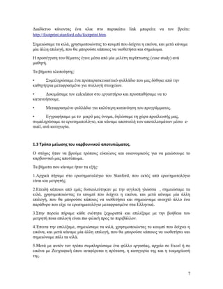 Διαδίκτυο κάνοντας ένα κλικ στο παρακάτω link μπορείτε να τον βρείτε:
http://footprint.stanford.edu/footprint.htm.
Σημειώσαμε τα κιλά, χρησιμοποιώντας το κουμπί που δείχνει η εικόνα, και μετά κάναμε
μία άλλη επιλογή, που θα μπορούσε κάποιος να υιοθετήσει και σημείωμα.
Η προσέγγιση του θέματος έγινε μέσα από μία μελέτη περίπτωσης (case study) ανά
μαθητή.
Τα βήματα υλοποίησης:
•
Συμπληρώσαμε ένα προπαρασκευαστικό φυλλάδιο που μας δόθηκε από την
καθηγήτρια μεταφρασμένο για συλλογή στοιχείων.
•
Δοκιμάσαμε τον calculator στο εργαστήριο και προσπαθήσαμε να το
κατανοήσουμε.
•

Μεταφρασμένο φυλλάδιο για καλύτερη κατανόηση του προγράμματος.

•
Εγγραφήκαμε με το μικρό μας όνομα, δηλώσαμε τη χώρα προέλευσής μας,
συμπληρώσαμε το ερωτηματολόγιο, και κάναμε αποστολή των αποτελεσμάτων μέσω email, ανά κατηγορία.

1.3 Τρόπο μείωσης του καρβουνικού αποτυπώματος.
Ο στόχος ήταν να βρούμε τρόπους εύκολους και οικονομικούς για να μειώσουμε το
καρβουνικό μας αποτύπωμα.
Τα βήματα που κάναμε ήταν τα εξής:
1.Αρχικά πήγαμε στο ερωτηματολόγιο του Stanford, που εκτός από ερωτηματολόγιο
είναι και μετρητής.
2.Επειδή κάποιοι από εμάς δυσκολεύτηκαν με την αγγλική γλώσσα , σημειώσαμε τα
κιλά, χρησιμοποιώντας το κουμπί που δείχνει η εικόνα, και μετά κάναμε μία άλλη
επιλογή, που θα μπορούσε κάποιος να υιοθετήσει και σημειώναμε ανοιχτό άλλο ένα
παράθυρο που είχε το ερωτηματολόγιο μεταφρασμένο στα Ελληνικά.
3.Στην πορεία πήραμε κάθε ενότητα ξεχωριστά και επιλέξαμε με την βοήθεια του
μετρητή ποια επιλογή είναι πιο φιλική προς το περιβάλλον.
4.Έπειτα την επιλέξαμε, σημειώσαμε τα κιλά, χρησιμοποιώντας το κουμπί που δείχνει η
εικόνα, και μετά κάναμε μία άλλη επιλογή, που θα μπορούσε κάποιος να υιοθετήσει και
σημειώναμε πάλι τα κιλά.
5.Μετά με αυτόν τον τρόπο συμπληρώσαμε ένα φύλλο εργασίας, αρχείο σε Excel ή σε
εικόνα με Ζωγραφική όπου αναφέρεται η πρόταση, η κατηγορία της και η τεκμηρίωσή
της.

7

 