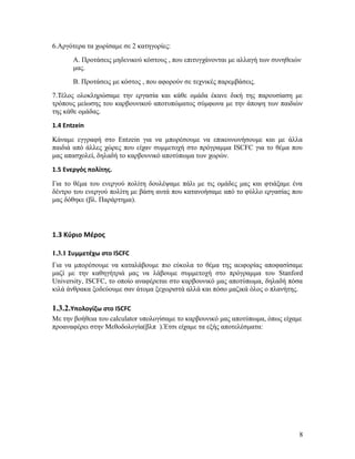 6.Αργότερα τα χωρίσαμε σε 2 κατηγορίες:
Α. Προτάσεις μηδενικού κόστους , που επιτυγχάνονται με αλλαγή των συνηθειών
μας.
Β. Προτάσεις με κόστος , που αφορούν σε τεχνικές παρεμβάσεις.
7.Τέλος ολοκληρώσαμε την εργασία και κάθε ομάδα έκανε δική της παρουσίαση με
τρόπους μείωσης του καρβουνικού αποτυπώματος σύμφωνα με την άποψη των παιδιών
της κάθε ομάδας.
1.4 Entzein
Κάναμε εγγραφή στο Entzein για να μπορέσουμε να επικοινωνήσουμε και με άλλα
παιδιά από άλλες χώρες που είχαν συμμετοχή στο πρόγραμμα ISCFC για το θέμα που
μας απασχολεί, δηλαδή το καρβουνικό αποτύπωμα των χωρών.
1.5 Ενεργός πολίτης.
Για το θέμα του ενεργού πολίτη δουλέψαμε πάλι με τις ομάδες μας και φτιάξαμε ένα
δέντρο του ενεργού πολίτη με βάση αυτά που κατανοήσαμε από το φύλλο εργασίας που
μας δόθηκε (βλ. Παράρτημα).

1.3 Κύριο Μέρος
1.3.1 Συμμετέχω στο ISCFC
Για να μπορέσουμε να καταλάβουμε πιο εύκολα το θέμα της αειφορίας αποφασίσαμε
μαζί με την καθηγήτριά μας να λάβουμε συμμετοχή στο πρόγραμμα του Stanford
University, ISCFC, το οποίο αναφέρεται στο καρβουνικό μας αποτύπωμα, δηλαδή πόσα
κιλά άνθρακα ξοδεύουμε σαν άτομα ξεχωριστά αλλά και πόσο μαζικά όλος ο πλανήτης.

1.3.2.Υπολογίζω στο ISCFC
Με την βοήθεια του calculator υπολογίσαμε το καρβουνικό μας αποτύπωμα, όπως είχαμε
προαναφέρει στην Μεθοδολογία(βλπ ).Έτσι είχαμε τα εξής αποτελέσματα:

8

 