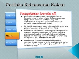 Tujuan
Kajian Teori
Metode
Pendahuluan
Kesimpulan
Metode
• Pengetesan dilakukan saat benda uji berumur 28 hari.
Pengujian benda uji kolom ini akan dilakukan bersamaan
dengan benda uji silinder. Kuat tekan yang akan
diperhitungkan adalah kuat tekan yang dihasilkan dari
pengujian kuat tekan benda uji silinder.
• Benda uji kolom dipasang secara kaku pada balok rangka baja
yang terhubungkan dengan lantai (strong floor).
• Beban tekan aksial diberikan oleh dongkrak hidran (hydraulic
jack) yang terhubung dengan load cell. Beban tekan aksial
disalurkan oleh load cell melalui plat baja beban sehingga
beban tekan aksial yang diberikan akan tegak lurus terhadap
bidang kontak pada permukaan atas kolom.
• Pada keempat sisi kolom diberikan transducer untuk
membaca defleksi dalam arah lateral, sedangkan arah vertikal
transducer dipasang di atas plat baja yang diletakkan di atas
penampang kolom.
 